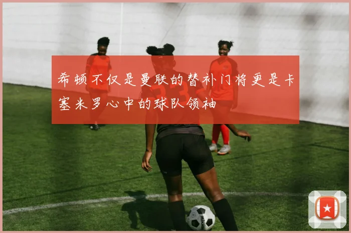 希顿不仅是曼联的替补门将更是卡塞米罗心中的球队领袖