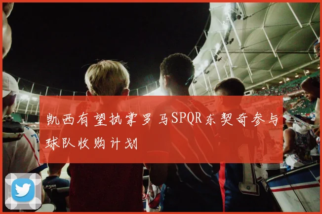 凯西有望执掌罗马SPQR东契奇参与球队收购计划