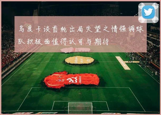 乌度卡谈首轮出局失望之情强调球队积极面值得认可与期待