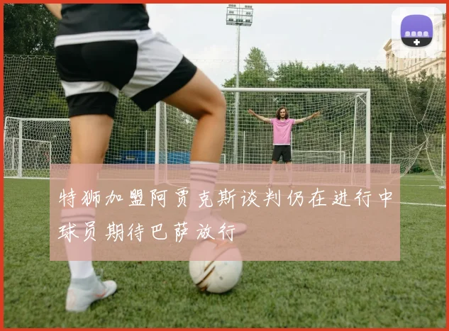 特狮加盟阿贾克斯谈判仍在进行中球员期待巴萨放行