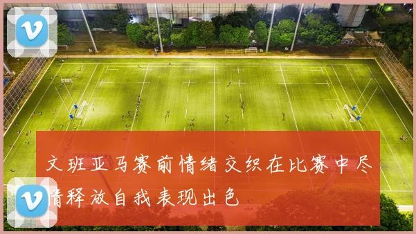 文班亚马赛前情绪交织在比赛中尽情释放自我表现出色