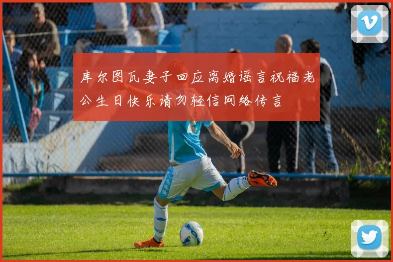 库尔图瓦妻子回应离婚谣言祝福老公生日快乐请勿轻信网络传言