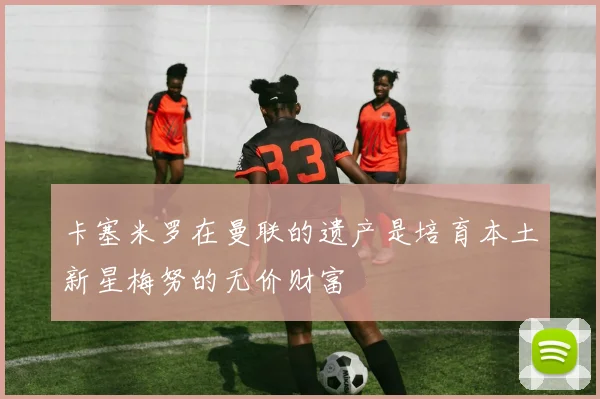 卡塞米罗在曼联的遗产是培育本土新星梅努的无价财富