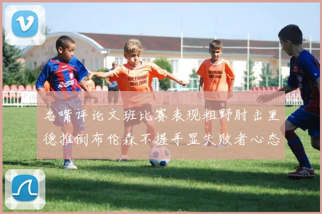 名嘴评论文班比赛表现粗野肘击里德推倒布伦森不握手显失败者心态