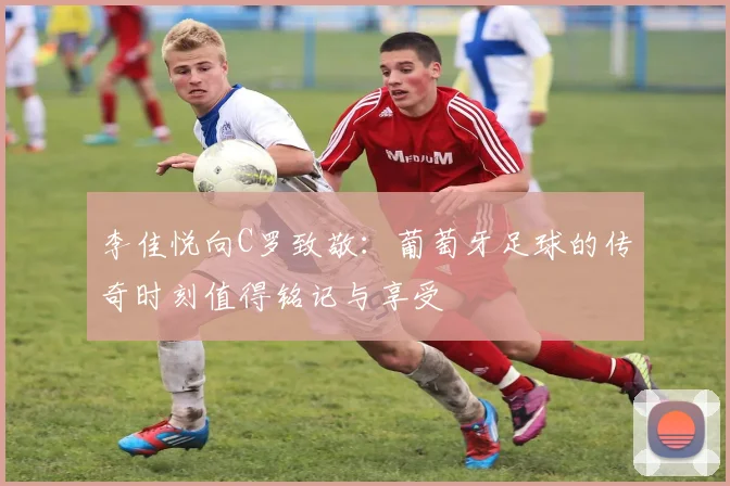 李佳悦向C罗致敬：葡萄牙足球的传奇时刻值得铭记与享受