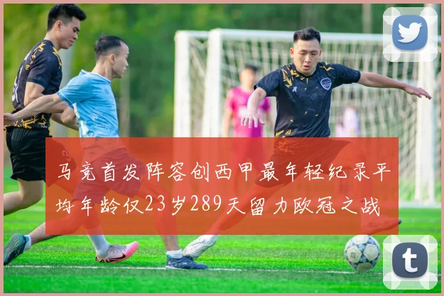 马竞首发阵容创西甲最年轻纪录平均年龄仅23岁289天留力欧冠之战