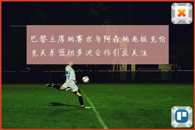 巴黎主席纳赛尔与阿森纳老板克伦克关系密切多次合作引发关注