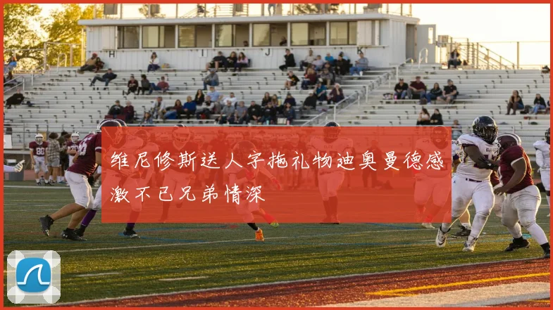 维尼修斯送人字拖礼物迪奥曼德感激不已兄弟情深