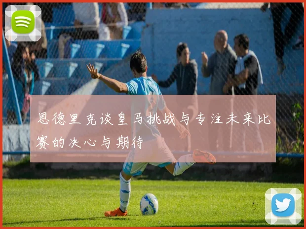 恩德里克谈皇马挑战与专注未来比赛的决心与期待