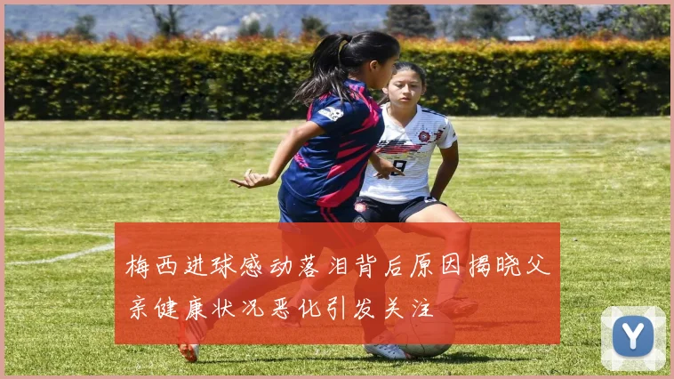 梅西进球感动落泪背后原因揭晓父亲健康状况恶化引发关注