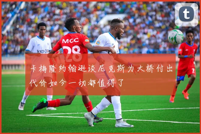 卡梅隆约翰逊谈尼克斯为大桥付出代价如今一切都值得了