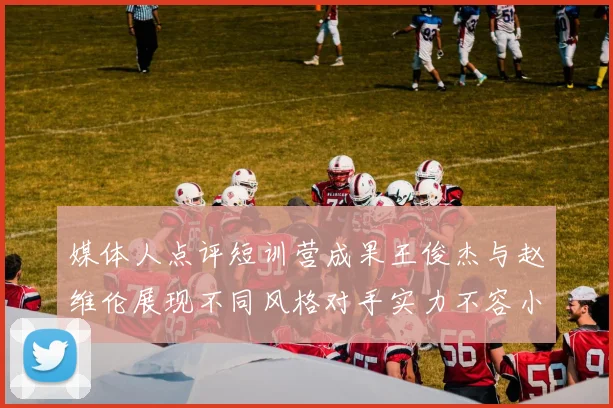 媒体人点评短训营成果王俊杰与赵维伦展现不同风格对手实力不容小觑