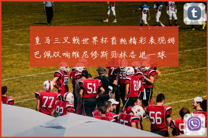 皇马三叉戟世界杯首轮精彩表现姆巴佩双响维尼修斯贝林各进一球