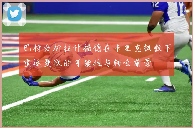巴特分析拉什福德在卡里克执教下重返曼联的可能性与转会前景