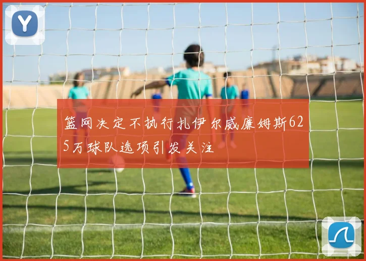 篮网决定不执行扎伊尔威廉姆斯625万球队选项引发关注