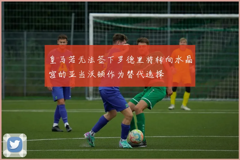 皇马若无法签下罗德里将转向水晶宫的亚当沃顿作为替代选择