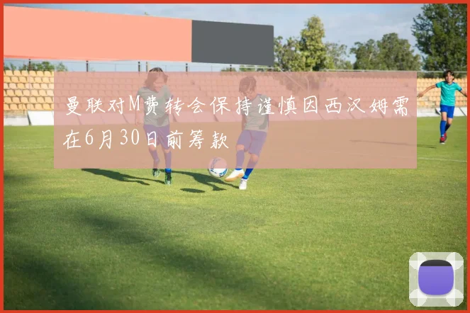 曼联对M费转会保持谨慎因西汉姆需在6月30日前筹款