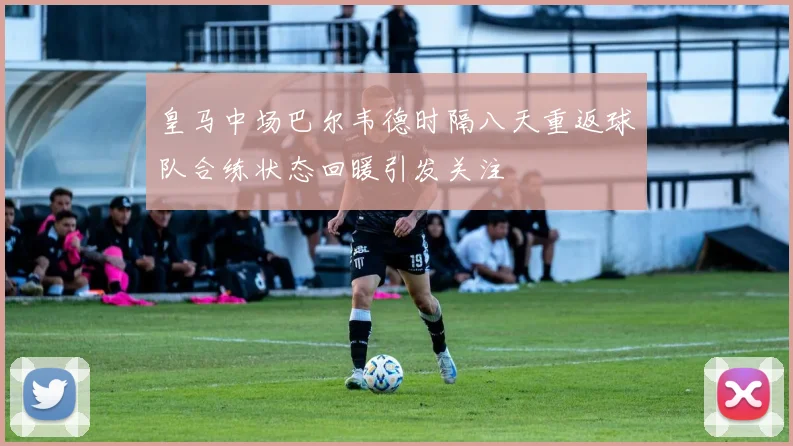 皇马中场巴尔韦德时隔八天重返球队合练状态回暖引发关注
