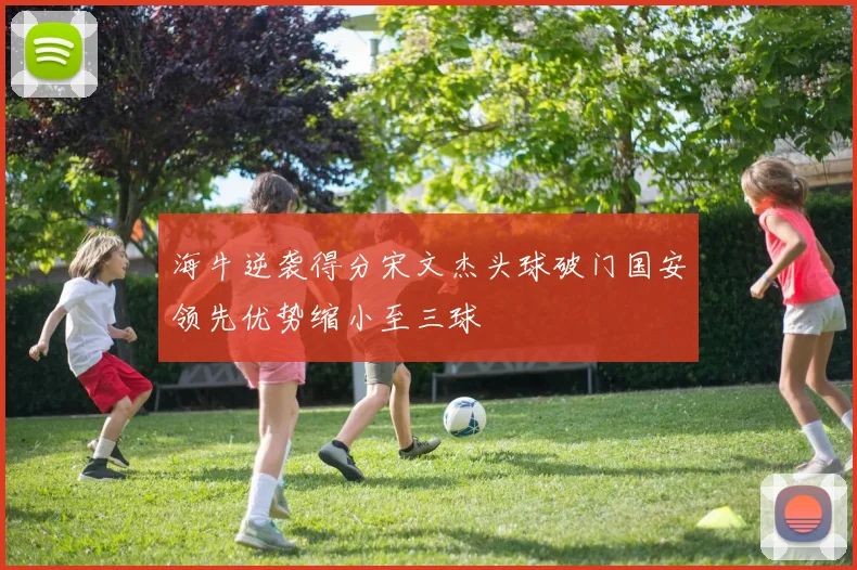 海牛逆袭得分宋文杰头球破门国安领先优势缩小至三球