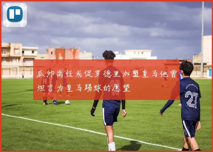 瓜帅离任或促罗德里加盟皇马他曾坦言为皇马踢球的愿望