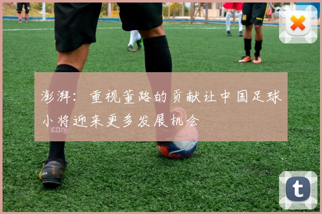 澎湃：重视董路的贡献让中国足球小将迎来更多发展机会