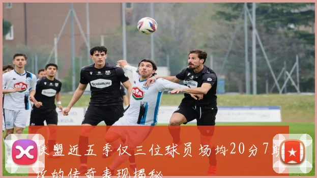 联盟近五季仅三位球员场均20分7助攻的传奇表现揭秘