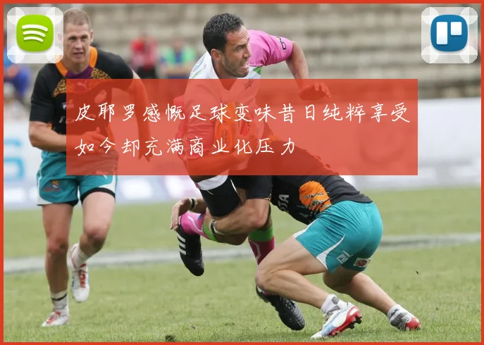 皮耶罗感慨足球变味昔日纯粹享受如今却充满商业化压力