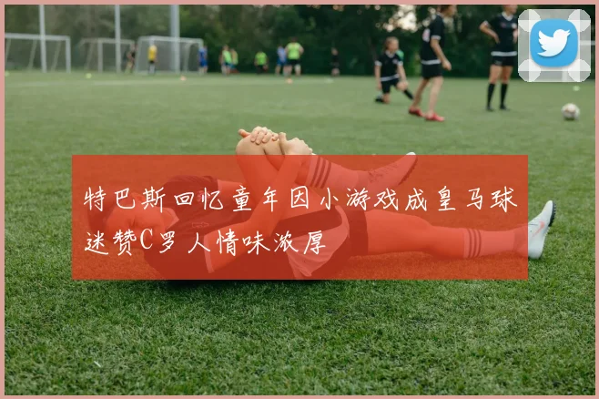 特巴斯回忆童年因小游戏成皇马球迷赞C罗人情味浓厚
