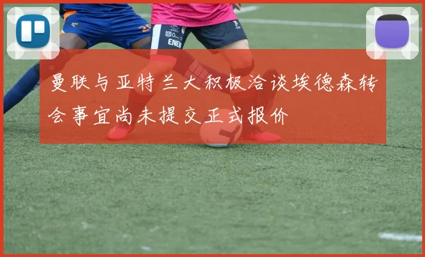 曼联与亚特兰大积极洽谈埃德森转会事宜尚未提交正式报价